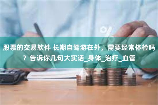 股票的交易软件 长期自驾游在外，需要经常体检吗？告诉你几句大实话_身体_治疗_血管