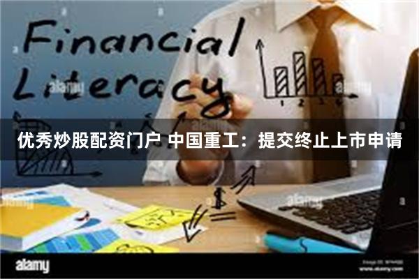 优秀炒股配资门户 中国重工：提交终止上市申请