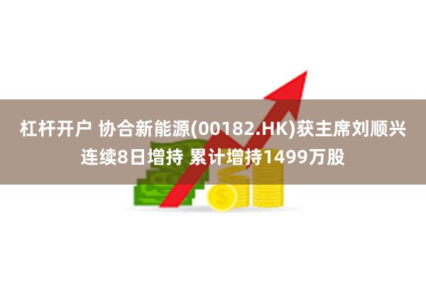 杠杆开户 协合新能源(00182.HK)获主席刘顺兴连续8日增持 累计增持1499万股