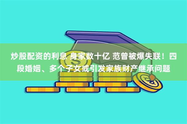 炒股配资的利息 身家数十亿 范曾被爆失联！四段婚姻、多个子女或引发家族财产继承问题