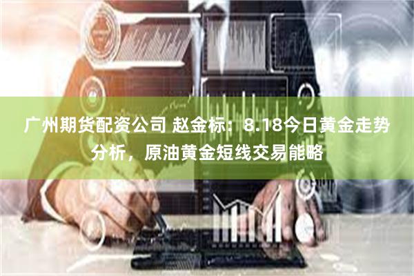 广州期货配资公司 赵金标：8.18今日黄金走势分析，原油黄金短线交易能略