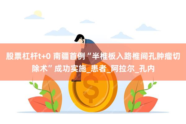 股票杠杆t+0 南疆首例“半椎板入路椎间孔肿瘤切除术”成功实施_患者_阿拉尔_孔内