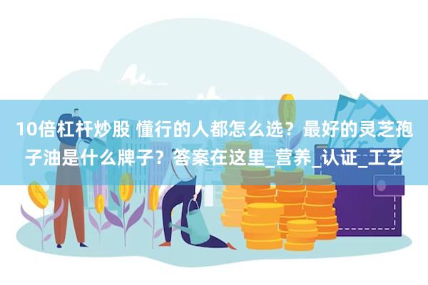 10倍杠杆炒股 懂行的人都怎么选？最好的灵芝孢子油是什么牌子？答案在这里_营养_认证_工艺