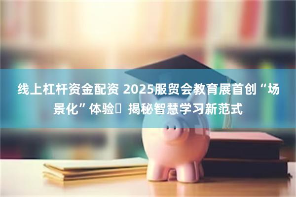 线上杠杆资金配资 2025服贸会教育展首创“场景化”体验 揭秘智慧学习新范式