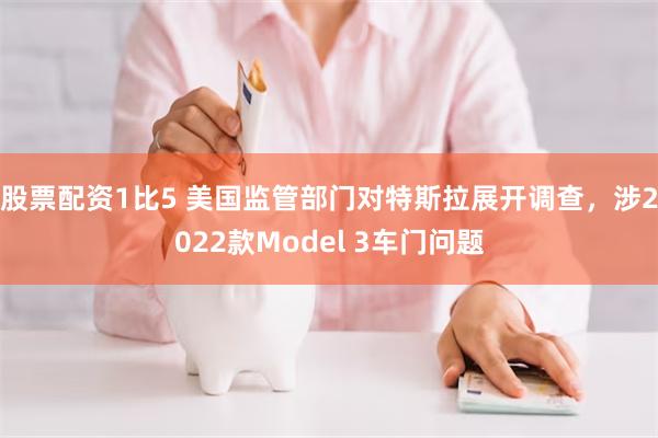 股票配资1比5 美国监管部门对特斯拉展开调查,涉2022款Model 3车门问题